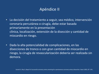 Apéndice II

• La decisión del tratamiento a seguir, sea médico, intervención
  coronaria percutánea o cirugía, debe estar basada
  primariamente en la presentación
  clínica, localización, extensión de la disección y cantidad de
  miocardio en riesgo.

• Dada la alta potencialidad de complicaciones, en las
  disecciones de tronco o con gran cantidad de miocardio en
  riesgo, la cirugía de revascularización debería ser realizada sin
  demora.


       Suresh V, Ray S, Naqvi N: Successful coronary artery stenting for spontaneous coronary artery dissection. Heart 2002; 87: 241.
 