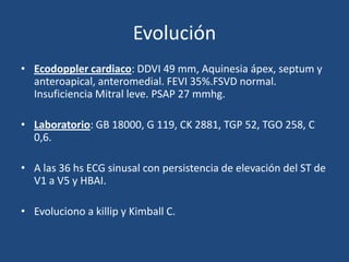 Evolución
• Ecodoppler cardiaco: DDVI 49 mm, Aquinesia ápex, septum y
  anteroapical, anteromedial. FEVI 35%.FSVD normal.
  Insuficiencia Mitral leve. PSAP 27 mmhg.

• Laboratorio: GB 18000, G 119, CK 2881, TGP 52, TGO 258, C
  0,6.

• A las 36 hs ECG sinusal con persistencia de elevación del ST de
  V1 a V5 y HBAI.

• Evoluciono a killip y Kimball C.
 