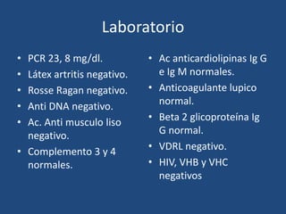 Laboratorio
• PCR 23, 8 mg/dl.           • Ac anticardiolipinas Ig G
• Látex artritis negativo.     e Ig M normales.
• Rosse Ragan negativo.      • Anticoagulante lupico
• Anti DNA negativo.           normal.
• Ac. Anti musculo liso      • Beta 2 glicoproteína Ig
  negativo.                    G normal.
• Complemento 3 y 4          • VDRL negativo.
  normales.                  • HIV, VHB y VHC
                               negativos
 