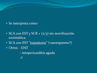  Se interpreta como:


 SCA con EST y SCR + (2/3) sin movilización
  enzimática.
 SCA con EST “transitorio” (vasoespasmo?)
 Otros: -DAT
         - miopericarditis aguda
         -?
 
