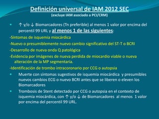 Definición universal de IAM 2012 SEC
                      (excluye IAM asociado a PCI/CRM)

     ↑ y/o ↓ Biomarcadores (Tn preferible) al menos 1 valor por encima del
      percentil 99 URL y al menos 1 de las siguientes:
-Síntomas de isquemia miocárdica
-Nuevo o presumiblemente nuevo cambio significativo del ST-T o BCRI
-Desarrollo de nueva onda Q patológica
-Evidencia por imágenes de nueva perdida de miocardio viable o nueva
   alteración de la MP segmentaria.
-Identificación de trombo intracoronario por CCG o autopsia
     Muerte con síntomas sugestivos de isquemia miocárdica y presumibles
      nuevos cambios ECG o nuevo BCRI antes que se liberen o eleven los
      Biomarcadores
     Trombosis de Stent detectado por CCG o autopsia en el contexto de
      isquemia miocárdica, con ↑ y/o ↓ de Biomarcadores al menos 1 valor
      por encima del percentil 99 URL.
 