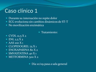 Caso clínico 1
 Durante su internación no repite dolor
 ECG evoluciona sin cambios dinámicos de ST-T
 No movilización enzimática

                          Tratamiento:
   CVDL 12,5 X 2
   ENL 2,5 X 2
   AAS 100 X 1
   CLOPIDOGREL 75 X 1
   ENOXAPARINA 80 X 2
   SMVASTATINA 40 X 1
   METFORMINA 500 X 2

                  Día 10/09 pasa a sala general
 