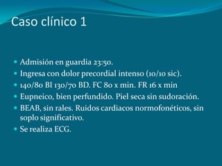 Caso clínico 1

 Admisión en guardia 23:50.
 Ingresa con dolor precordial intenso (10/10 sic).
 140/80 BI 130/70 BD. FC 80 x min. FR 16 x min
 Eupneico, bien perfundido. Piel seca sin sudoración.
 BEAB, sin rales. Ruidos cardiacos normofonéticos, sin
  soplo significativo.
 Se realiza ECG.
 