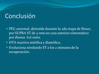 Conclusión
 PEG anormal, detenida durante la 2da etapa de Bruce,
  por SUPRA ST de 3 mm en cara anterior sintomático
  por disnea. 6,6 mets.
 HTA reactiva sistólica y diastólica.
 Evoluciona nivelando ST a los 2 minutos de la
  recuperación.
 