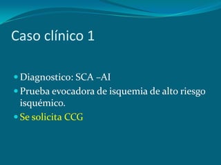 Caso clínico 1

 Diagnostico: SCA –AI
 Prueba evocadora de isquemia de alto riesgo
  isquémico.
 Se solicita CCG
 