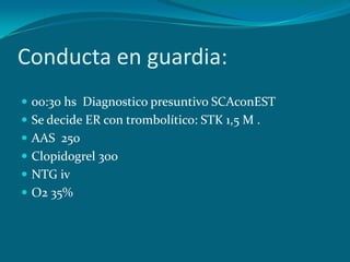 Conducta en guardia:
 00:30 hs Diagnostico presuntivo SCAconEST
 Se decide ER con trombolítico: STK 1,5 M .
 AAS 250
 Clopidogrel 300
 NTG iv
 O2 35%
 