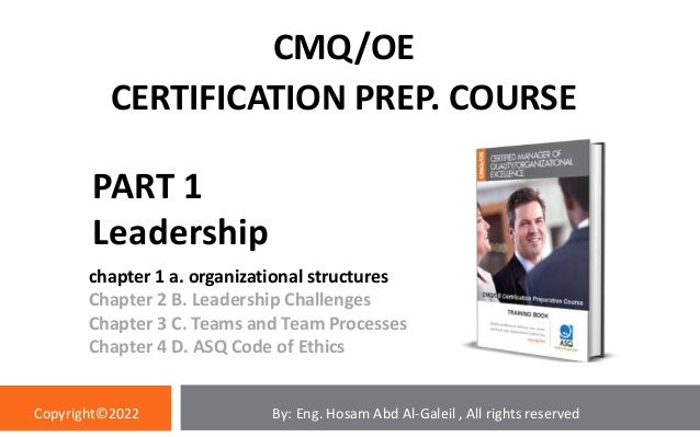 PART 1
Leadership
chapter 1 a. organizational structures
Chapter 2 B. Leadership Challenges
Chapter 3 C. Teams and Team Processes
Chapter 4 D. ASQ Code of Ethics
CMQ/OE
CERTIFICATION PREP. COURSE
By: Eng. Hosam Abd Al-Galeil , All rights reserved
Copyright©2022
 