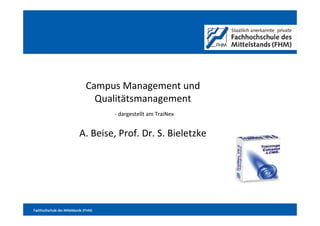 1




                                Campus Management und
                                  Qualitätsmanagement
                                        - dargestellt am TraiNex


                            A. Beise, Prof. Dr. S. Bieletzke




Fachhochschule des Mittelstands (FHM)
 