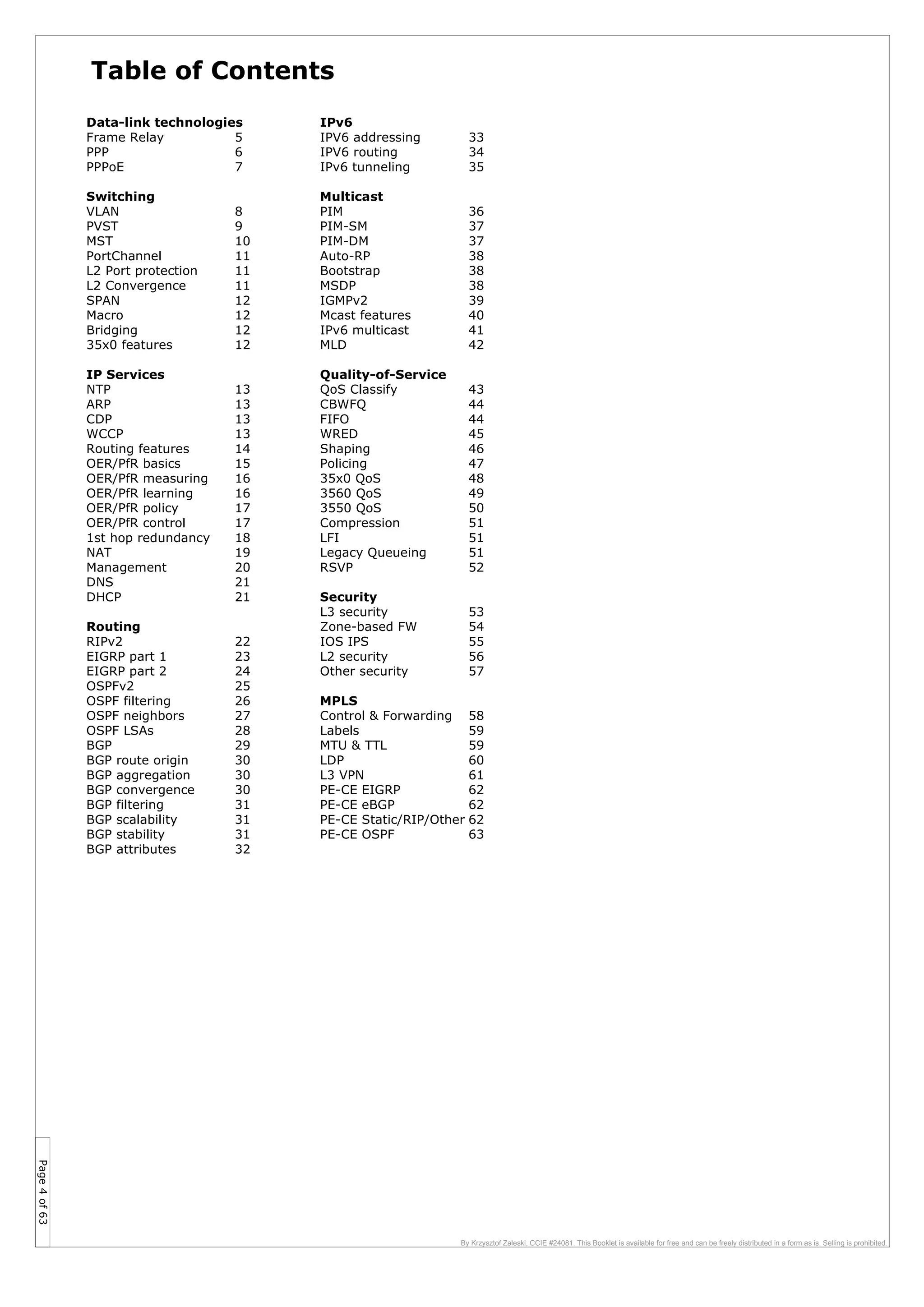 Page4of63
By Krzysztof Zaleski, CCIE #24081. This Booklet is available for free and can be freely distributed in a form as is. Selling is prohibited.
Data-link technologies
Frame Relay 5
PPP 6
PPPoE 7
Switching
VLAN 8
PVST 9
MST 10
PortChannel 11
L2 Port protection 11
L2 Convergence 11
SPAN 12
Macro 12
Bridging 12
35x0 features 12
IP Services
NTP 13
ARP 13
CDP 13
WCCP 13
Routing features 14
OER/PfR basics 15
OER/PfR measuring 16
OER/PfR learning 16
OER/PfR policy 17
OER/PfR control 17
1st hop redundancy 18
NAT 19
Management 20
DNS 21
DHCP 21
Routing
RIPv2 22
EIGRP part 1 23
EIGRP part 2 24
OSPFv2 25
OSPF filtering 26
OSPF neighbors 27
OSPF LSAs 28
BGP 29
BGP route origin 30
BGP aggregation 30
BGP convergence 30
BGP filtering 31
BGP scalability 31
BGP stability 31
BGP attributes 32
Table of Contents
IPv6
IPV6 addressing 33
IPV6 routing 34
IPv6 tunneling 35
Multicast
PIM 36
PIM-SM 37
PIM-DM 37
Auto-RP 38
Bootstrap 38
MSDP 38
IGMPv2 39
Mcast features 40
IPv6 multicast 41
MLD 42
Quality-of-Service
QoS Classify 43
CBWFQ 44
FIFO 44
WRED 45
Shaping 46
Policing 47
35x0 QoS 48
3560 QoS 49
3550 QoS 50
Compression 51
LFI 51
Legacy Queueing 51
RSVP 52
Security
L3 security 53
Zone-based FW 54
IOS IPS 55
L2 security 56
Other security 57
MPLS
Control & Forwarding 58
Labels 59
MTU & TTL 59
LDP 60
L3 VPN 61
PE-CE EIGRP 62
PE-CE eBGP 62
PE-CE Static/RIP/Other 62
PE-CE OSPF 63
 