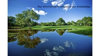 Our environment influence our knowledge.
 
