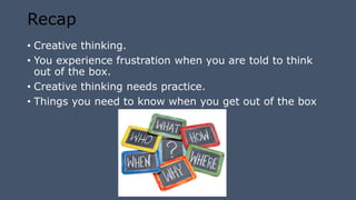 Recap
• Creative thinking.
• You experience frustration when you are told to think
out of the box.
• Creative thinking needs practice.
• Things you need to know when you get out of the box
 
