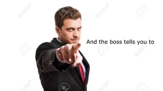 And the boss tells you to
 