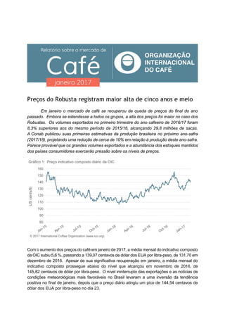 Preços do Robusta registram maior alta de cinco anos e meio
Em janeiro o mercado de café se recuperou da queda de preços do final do ano
passado. Embora se estendesse a todos os grupos, a alta dos preços foi maior no caso dos
Robustas. Os volumes exportados no primeiro trimestre do ano cafeeiro de 2016/17 foram
8,3% superiores aos do mesmo período de 2015/16, alcançando 29,8 milhões de sacas.
A Conab publicou suas primeiras estimativas da produção brasileira no próximo ano-safra
(2017/18), projetando uma redução de cerca de 10% em relação à produção deste ano-safra.
Parece provável que os grandes volumes exportados e a abundância dos estoques mantidos
dos países consumidores exercerão pressão sobre os níveis de preços.
Com o aumento dos preços do café em janeiro de 2017, a média mensal do indicativo composto
da OIC subiu 5,6 %, passando a 139,07 centavos de dólar dos EUA por libra-peso, de 131,70 em
dezembro de 2016. Apesar de sua significativa recuperação em janeiro, a média mensal do
indicativo composto prossegue abaixo do nível que alcançou em novembro de 2016, de
145,82 centavos de dólar por libra-peso. O nível ininterrupto das exportações e as notícias de
condições meteorológicas mais favoráveis no Brasil levaram a uma inversão da tendência
positiva no final de janeiro, depois que o preço diário atingiu um pico de 144,54 centavos de
dólar dos EUA por libra-peso no dia 23.
80
90
100
110
120
130
140
150
160
UScents/lb
Gráfico 1: Preço indicativo composto diário da OIC
© 2017 International Coffee Organization (www.ico.org)
 