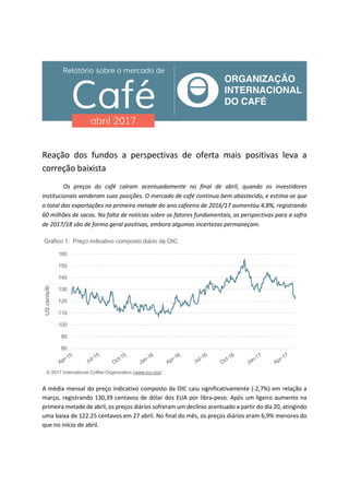 Reação dos fundos a perspectivas de oferta mais positivas leva a
correção baixista
Os preços do café caíram acentuadamente no final de abril, quando os investidores
institucionais venderam suas posições. O mercado de café continua bem abastecido, e estima-se que
o total das exportações na primeira metade do ano cafeeiro de 2016/17 aumentou 4,8%, registrando
60 milhões de sacas. Na falta de notícias sobre os fatores fundamentais, as perspectivas para a safra
de 2017/18 são de forma geral positivas, embora algumas incertezas permaneçam.
A média mensal do preço indicativo composto da OIC caiu significativamente (-2,7%) em relação a
março, registrando 130,39 centavos de dólar dos EUA por libra-peso. Após um ligeiro aumento na
primeira metade de abril, os preços diários sofreram um declínio acentuado a partir do dia 20, atingindo
uma baixa de 122.25 centavos em 27 abril. No final do mês, os preços diários eram 6,9% menores do
que no início de abril.
80
90
100
110
120
130
140
150
160
UScents/lb
Gráfico 1: Preço indicativo composto diário da OIC
© 2017 International Coffee Organization (www.ico.org)
 