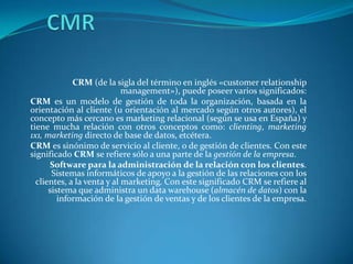 CMR CRM (de la sigla del término en inglés «customer relationship management»), puede poseer varios significados: CRM es un modelo de gestión de toda la organización, basada en la orientación al cliente (u orientación al mercado según otros autores), el concepto más cercano es marketing relacional (según se usa en España) y tiene mucha relación con otros conceptos como: clienting, marketing 1x1, marketing directo de base de datos, etcétera. CRM es sinónimo de servicio al cliente, o de gestión de clientes. Con este significado CRM se refiere sólo a una parte de la gestión de la empresa. Software para la administración de la relación con los clientes. Sistemas informáticos de apoyo a la gestión de las relaciones con los clientes, a la venta y al marketing. Con este significado CRM se refiere al sistema que administra un data warehouse (almacén de datos) con la información de la gestión de ventas y de los clientes de la empresa. 