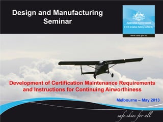 Development of Certification Maintenance Requirements
and Instructions for Continuing Airworthiness
Melbourne – May 2013
Design and Manufacturing
Seminar
 