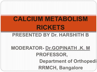 CALCIUM METABOLISM
RICKETS
PRESENTED BY Dr. HARSHITH B
MODERATOR- Dr.GOPINATH .K. M
PROFESSOR,
Department of Orthopedic
RRMCH, Bangalore
 