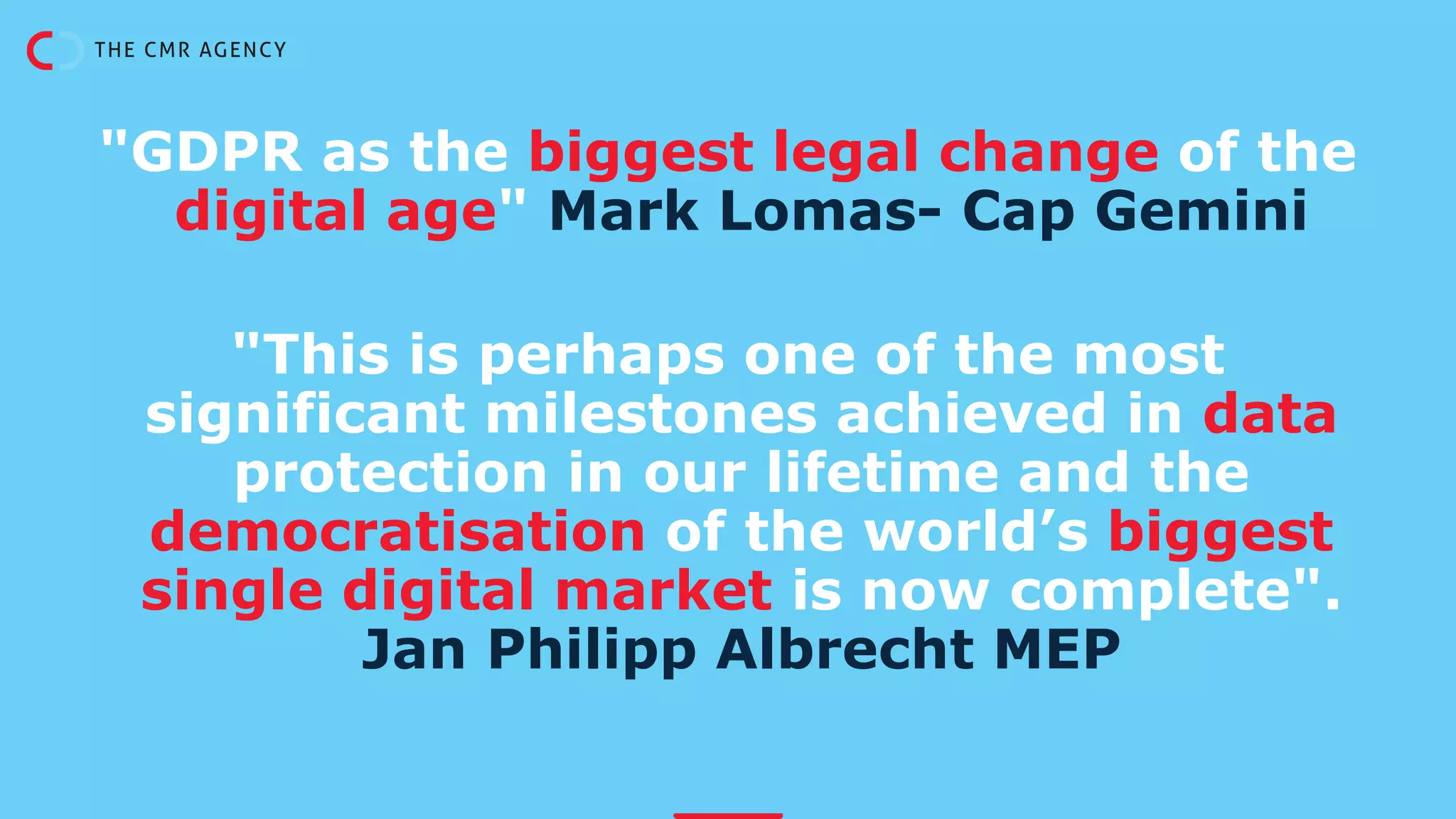 "GDPR as the biggest legal change of the
digital age" Mark Lomas- Cap Gemini
"This is perhaps one of the most
significant milestones achieved in data
protection in our lifetime and the
democratisation of the world’s biggest
single digital market is now complete".
Jan Philipp Albrecht MEP
 