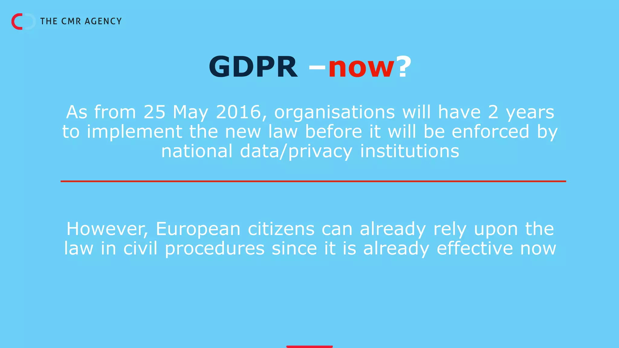 As from 25 May 2016, organisations will have 2 years
to implement the new law before it will be enforced by
national data/privacy institutions
However, European citizens can already rely upon the
law in civil procedures since it is already effective now
GDPR –now?
 