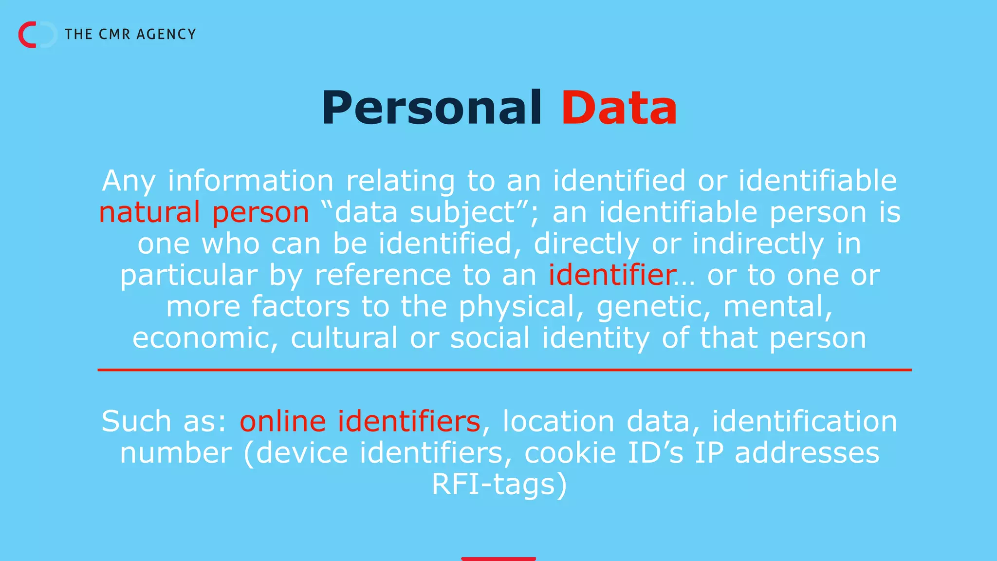 Any information relating to an identified or identifiable
natural person “data subject”; an identifiable person is
one who can be identified, directly or indirectly in
particular by reference to an identifier… or to one or
more factors to the physical, genetic, mental,
economic, cultural or social identity of that person
Such as: online identifiers, location data, identification
number (device identifiers, cookie ID’s IP addresses
RFI-tags)
Personal Data
 