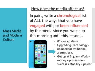Mass Media
and Modern
Culture
How does the media affect us?
In pairs, write a chronological list
of ALL the ways that you have
engaged with, or been influenced
by the media since you woke up
this morning until this lesson…
• iPhone 5c alarm.
• Upgrading.Technology -
no need for traditional
alarm clock.
• Get up at 6.30am.Work =
money + profession =
success + stability + power
 