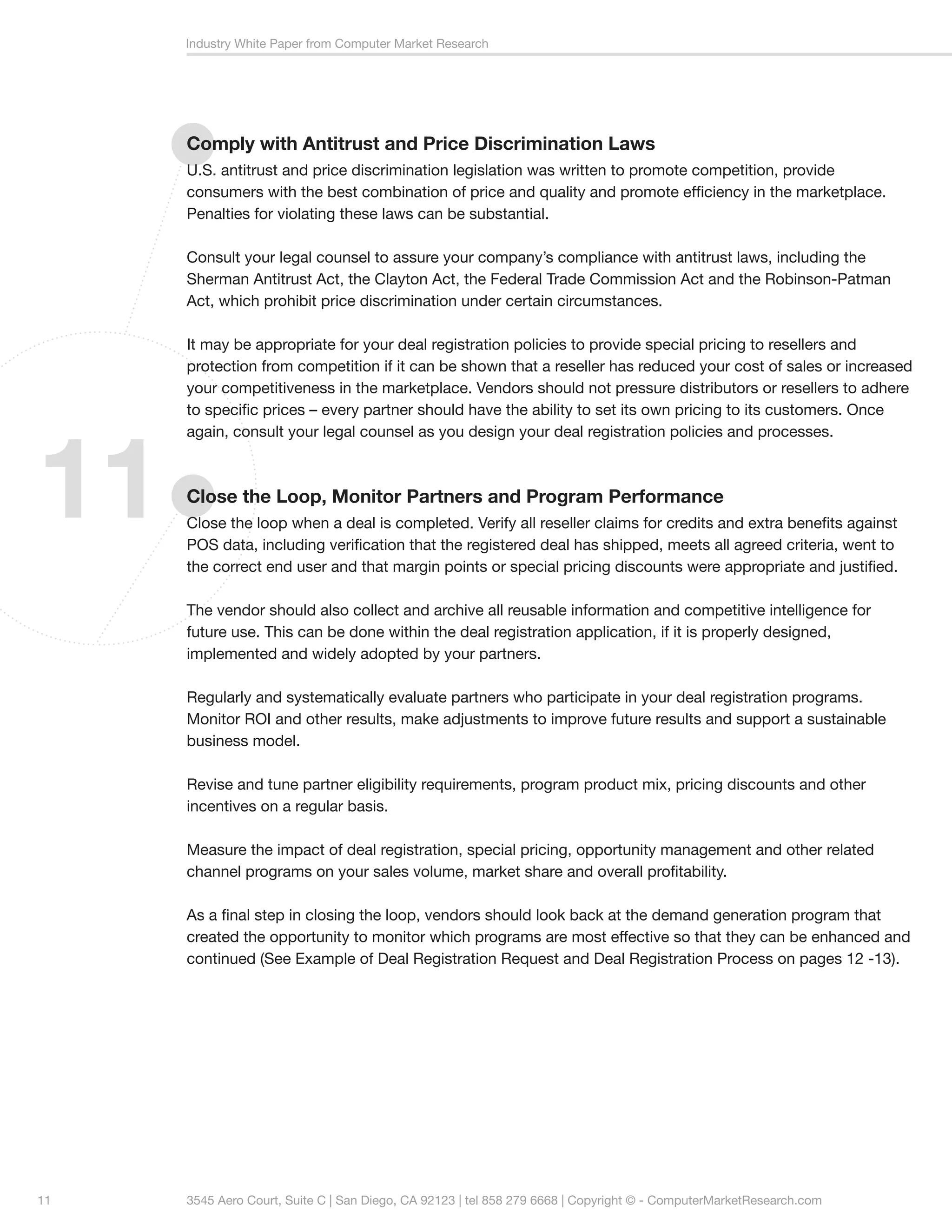 Industry White Paper from Computer Market Research




     Comply with Antitrust and Price Discrimination Laws
     U.S. antitrust and price discrimination legislation was written to promote competition, provide
     consumers with the best combination of price and quality and promote efficiency in the marketplace.
     Penalties for violating these laws can be substantial.

     Consult your legal counsel to assure your company’s compliance with antitrust laws, including the
     Sherman Antitrust Act, the Clayton Act, the Federal Trade Commission Act and the Robinson-Patman
     Act, which prohibit price discrimination under certain circumstances.

     It may be appropriate for your deal registration policies to provide special pricing to resellers and
     protection from competition if it can be shown that a reseller has reduced your cost of sales or increased
     your competitiveness in the marketplace. Vendors should not pressure distributors or resellers to adhere
     to specific prices – every partner should have the ability to set its own pricing to its customers. Once




11
     again, consult your legal counsel as you design your deal registration policies and processes.



     Close the Loop, Monitor Partners and Program Performance
     Close the loop when a deal is completed. Verify all reseller claims for credits and extra benefits against
     POS data, including verification that the registered deal has shipped, meets all agreed criteria, went to
     the correct end user and that margin points or special pricing discounts were appropriate and justified.

     The vendor should also collect and archive all reusable information and competitive intelligence for
     future use. This can be done within the deal registration application, if it is properly designed,
     implemented and widely adopted by your partners.

     Regularly and systematically evaluate partners who participate in your deal registration programs.
     Monitor ROI and other results, make adjustments to improve future results and support a sustainable
     business model.

     Revise and tune partner eligibility requirements, program product mix, pricing discounts and other
     incentives on a regular basis.

     Measure the impact of deal registration, special pricing, opportunity management and other related
     channel programs on your sales volume, market share and overall profitability.

     As a final step in closing the loop, vendors should look back at the demand generation program that
     created the opportunity to monitor which programs are most effective so that they can be enhanced and
     continued (See Example of Deal Registration Request and Deal Registration Process on pages 12 -13).




11   3545 Aero Court, Suite C | San Diego, CA 92123 | tel 858 279 6668 | Copyright © - ComputerMarketResearch.com
 