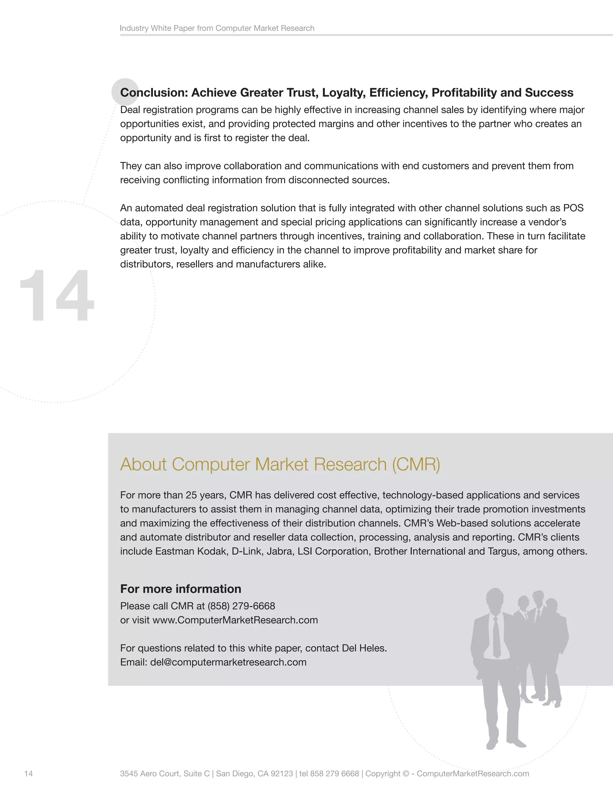 Industry White Paper from Computer Market Research




     Conclusion: Achieve Greater Trust, Loyalty, Efficiency, Profitability and Success
     Deal registration programs can be highly effective in increasing channel sales by identifying where major
     opportunities exist, and providing protected margins and other incentives to the partner who creates an
     opportunity and is first to register the deal.

     They can also improve collaboration and communications with end customers and prevent them from
     receiving conflicting information from disconnected sources.

     An automated deal registration solution that is fully integrated with other channel solutions such as POS
     data, opportunity management and special pricing applications can significantly increase a vendor’s
     ability to motivate channel partners through incentives, training and collaboration. These in turn facilitate
     greater trust, loyalty and efficiency in the channel to improve profitability and market share for




14
     distributors, resellers and manufacturers alike.




     About Computer Market Research (CMR)
     For more than 25 years, CMR has delivered cost effective, technology-based applications and services
     to manufacturers to assist them in managing channel data, optimizing their trade promotion investments
     and maximizing the effectiveness of their distribution channels. CMR’s Web-based solutions accelerate
     and automate distributor and reseller data collection, processing, analysis and reporting. CMR’s clients
     include Eastman Kodak, D-Link, Jabra, LSI Corporation, Brother International and Targus, among others.


     For more information
     Please call CMR at (858) 279-6668
     or visit www.ComputerMarketResearch.com

     For questions related to this white paper, contact Del Heles.
     Email: del@computermarketresearch.com




14   3545 Aero Court, Suite C | San Diego, CA 92123 | tel 858 279 6668 | Copyright © - ComputerMarketResearch.com
 