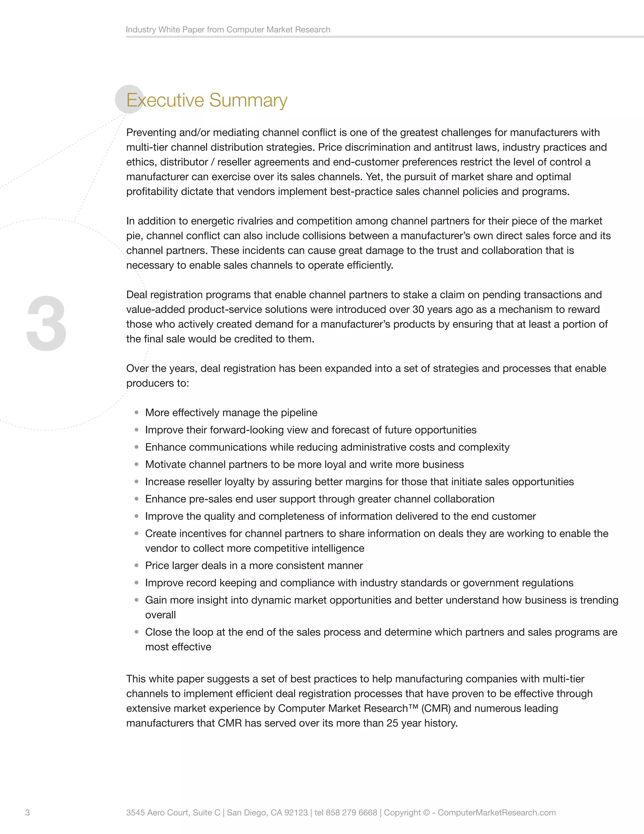 Industry White Paper from Computer Market Research




    Executive Summary
    Preventing and/or mediating channel conflict is one of the greatest challenges for manufacturers with
    multi-tier channel distribution strategies. Price discrimination and antitrust laws, industry practices and
    ethics, distributor / reseller agreements and end-customer preferences restrict the level of control a
    manufacturer can exercise over its sales channels. Yet, the pursuit of market share and optimal
    profitability dictate that vendors implement best-practice sales channel policies and programs.

    In addition to energetic rivalries and competition among channel partners for their piece of the market
    pie, channel conflict can also include collisions between a manufacturer’s own direct sales force and its
    channel partners. These incidents can cause great damage to the trust and collaboration that is
    necessary to enable sales channels to operate efficiently.




3
    Deal registration programs that enable channel partners to stake a claim on pending transactions and
    value-added product-service solutions were introduced over 30 years ago as a mechanism to reward
    those who actively created demand for a manufacturer’s products by ensuring that at least a portion of
    the final sale would be credited to them.

    Over the years, deal registration has been expanded into a set of strategies and processes that enable
    producers to:

     • More effectively manage the pipeline
     • Improve their forward-looking view and forecast of future opportunities
     • Enhance communications while reducing administrative costs and complexity
     • Motivate channel partners to be more loyal and write more business
     • Increase reseller loyalty by assuring better margins for those that initiate sales opportunities
     • Enhance pre-sales end user support through greater channel collaboration
     • Improve the quality and completeness of information delivered to the end customer
     • Create incentives for channel partners to share information on deals they are working to enable the
       vendor to collect more competitive intelligence
     • Price larger deals in a more consistent manner
     • Improve record keeping and compliance with industry standards or government regulations
     • Gain more insight into dynamic market opportunities and better understand how business is trending
       overall
     • Close the loop at the end of the sales process and determine which partners and sales programs are
       most effective


    This white paper suggests a set of best practices to help manufacturing companies with multi-tier
    channels to implement efficient deal registration processes that have proven to be effective through
    extensive market experience by Computer Market Research™ (CMR) and numerous leading
    manufacturers that CMR has served over its more than 25 year history.




3   3545 Aero Court, Suite C | San Diego, CA 92123 | tel 858 279 6668 | Copyright © - ComputerMarketResearch.com
 