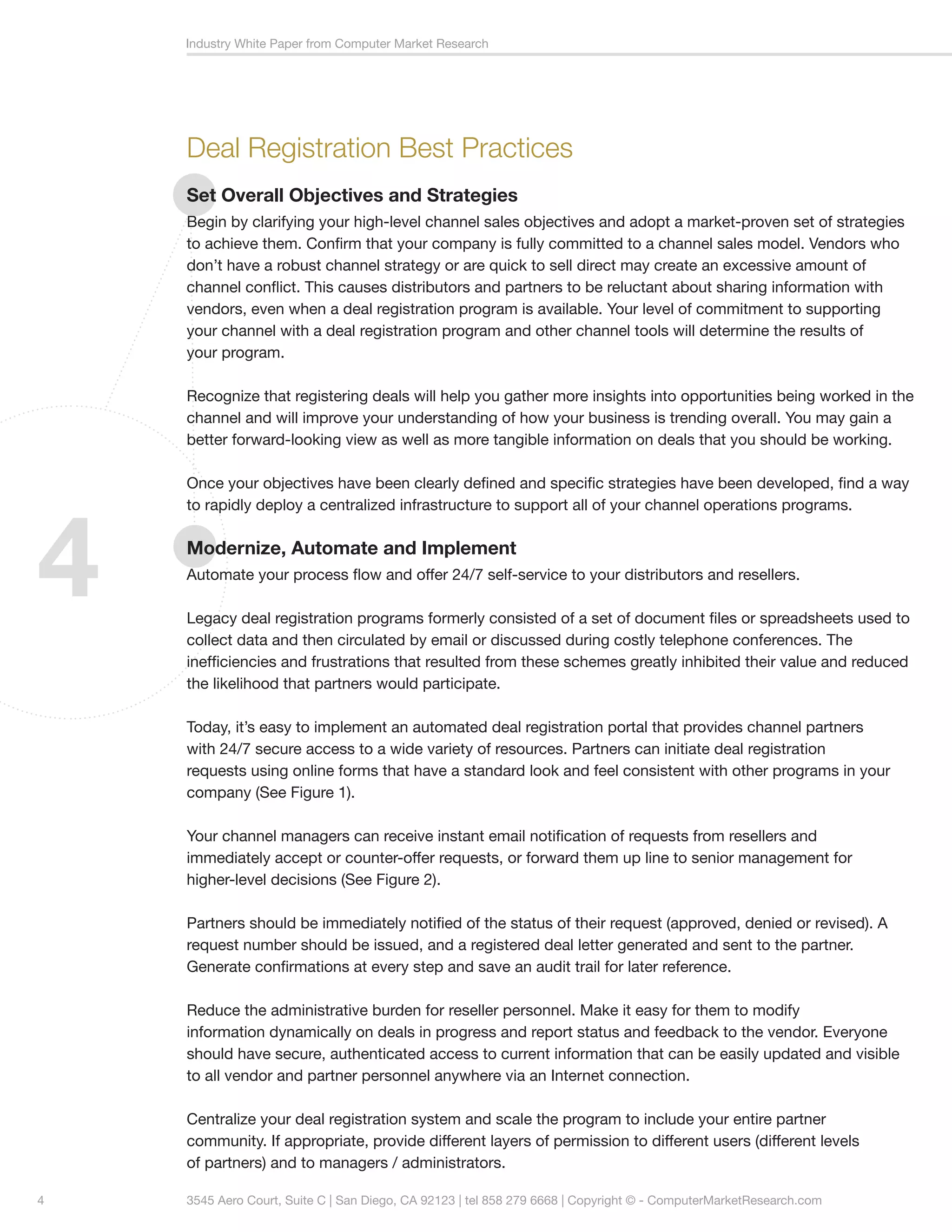 Industry White Paper from Computer Market Research




    Deal Registration Best Practices
    Set Overall Objectives and Strategies
    Begin by clarifying your high-level channel sales objectives and adopt a market-proven set of strategies
    to achieve them. Confirm that your company is fully committed to a channel sales model. Vendors who
    don’t have a robust channel strategy or are quick to sell direct may create an excessive amount of
    channel conflict. This causes distributors and partners to be reluctant about sharing information with
    vendors, even when a deal registration program is available. Your level of commitment to supporting
    your channel with a deal registration program and other channel tools will determine the results of
    your program.

    Recognize that registering deals will help you gather more insights into opportunities being worked in the
    channel and will improve your understanding of how your business is trending overall. You may gain a
    better forward-looking view as well as more tangible information on deals that you should be working.

    Once your objectives have been clearly defined and specific strategies have been developed, find a way




4
    to rapidly deploy a centralized infrastructure to support all of your channel operations programs.

    Modernize, Automate and Implement
    Automate your process flow and offer 24/7 self-service to your distributors and resellers.

    Legacy deal registration programs formerly consisted of a set of document files or spreadsheets used to
    collect data and then circulated by email or discussed during costly telephone conferences. The
    inefficiencies and frustrations that resulted from these schemes greatly inhibited their value and reduced
    the likelihood that partners would participate.

    Today, it’s easy to implement an automated deal registration portal that provides channel partners
    with 24/7 secure access to a wide variety of resources. Partners can initiate deal registration 		
    requests using online forms that have a standard look and feel consistent with other programs in your
    company (See Figure 1).

    Your channel managers can receive instant email notification of requests from resellers and 		
    immediately accept or counter-offer requests, or forward them up line to senior management for
    higher-level decisions (See Figure 2).

    Partners should be immediately notified of the status of their request (approved, denied or revised). A
    request number should be issued, and a registered deal letter generated and sent to the partner.
    Generate confirmations at every step and save an audit trail for later reference.

    Reduce the administrative burden for reseller personnel. Make it easy for them to modify 		
    information dynamically on deals in progress and report status and feedback to the vendor. Everyone
    should have secure, authenticated access to current information that can be easily updated and visible
    to all vendor and partner personnel anywhere via an Internet connection.

    Centralize your deal registration system and scale the program to include your entire partner 		
    community. If appropriate, provide different layers of permission to different users (different levels 	
    of partners) and to managers / administrators.

4   3545 Aero Court, Suite C | San Diego, CA 92123 | tel 858 279 6668 | Copyright © - ComputerMarketResearch.com
 
