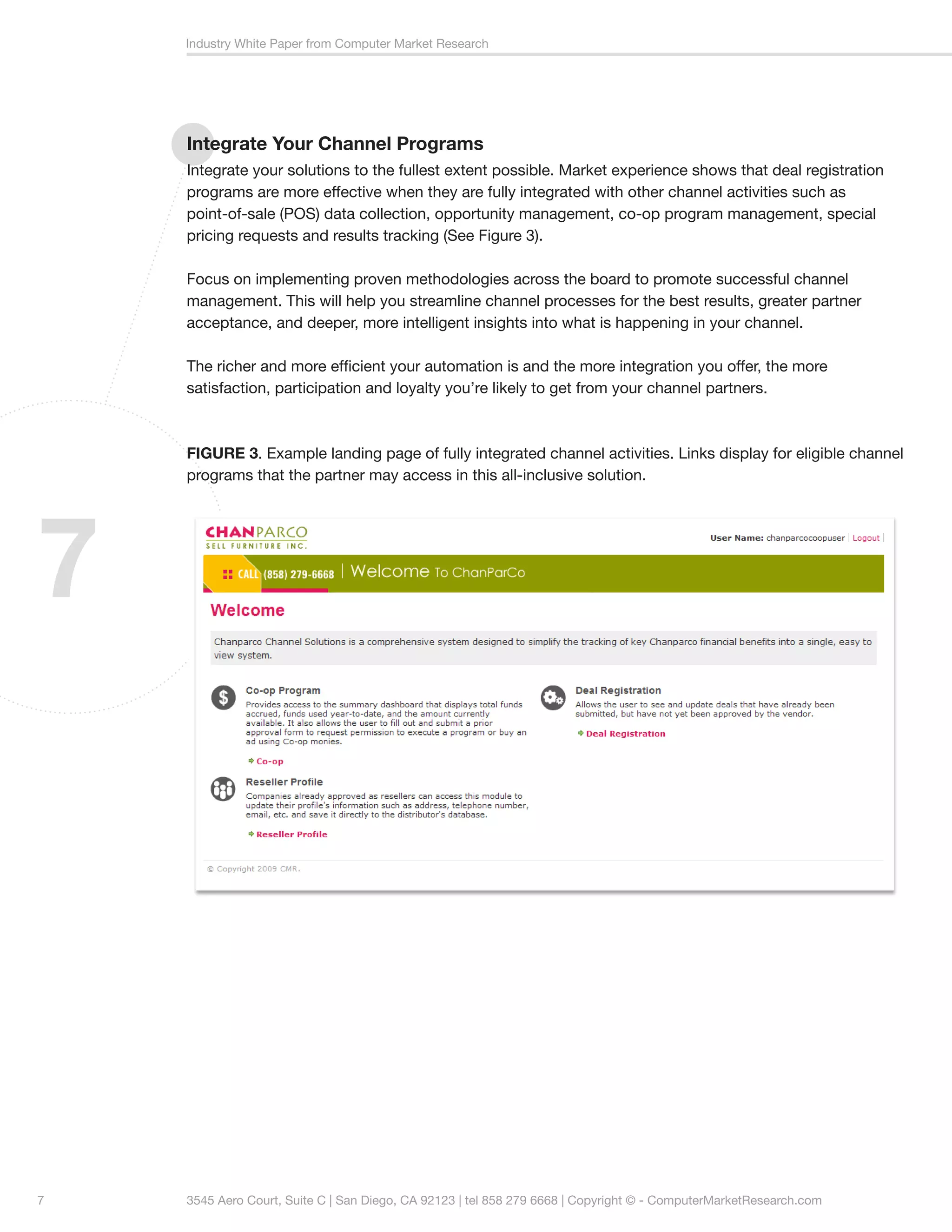 Industry White Paper from Computer Market Research




    Integrate Your Channel Programs
    Integrate your solutions to the fullest extent possible. Market experience shows that deal registration
    programs are more effective when they are fully integrated with other channel activities such as
    point-of-sale (POS) data collection, opportunity management, co-op program management, special
    pricing requests and results tracking (See Figure 3).

    Focus on implementing proven methodologies across the board to promote successful channel
    management. This will help you streamline channel processes for the best results, greater partner
    acceptance, and deeper, more intelligent insights into what is happening in your channel.

    The richer and more efficient your automation is and the more integration you offer, the more
    satisfaction, participation and loyalty you’re likely to get from your channel partners.



    FIGURE 3. Example landing page of fully integrated channel activities. Links display for eligible channel
    programs that the partner may access in this all-inclusive solution.




7




7   3545 Aero Court, Suite C | San Diego, CA 92123 | tel 858 279 6668 | Copyright © - ComputerMarketResearch.com
 