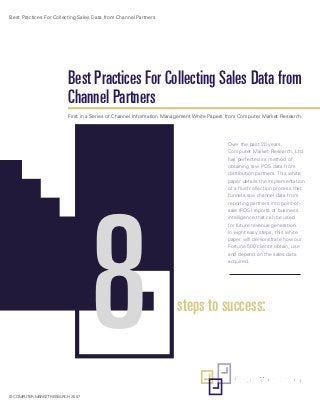 Best Practices For Collecting Sales Data from Channel Partners




                          Best Practices For Collecting Sales Data from
                          Channel Partners
                          First in a Series of Channel Information Management White Papers from Computer Market Research.




                                                                                          Over the past 20 years,
                                                                                          Computer Market Research, Ltd.
                                                                                          has perfected its method of
                                                                                          obtaining raw POS data from
                                                                                          distribution partners. This white
                                                                                          paper details the implementation




                                   8
                                                                                          of a fluid collection process that
                                                                                          funnels raw channel data from
                                                                                          reporting partners into point-of-
                                                                                          sale (POS) reports of business
                                                                                          intelligence that can be used
                                                                                          for future revenue generation.
                                                                                          In eight easy steps, this white
                                                                                          paper will demonstrate how our
                                                                                          Fortune 500 clients obtain, use
                                                                                          and depend on the sales data
                                                                                          acquired.




                                                                      steps to success:



© COMPUTER MARKET RESEARCH, 2007
 