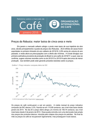 Preços do Robusta: maior baixa de cinco anos e meio
Em janeiro o mercado cafeeiro atingiu o ponto mais baixo de sua trajetória de dois
anos, devido principalmente à queda de preços dos Robustas. 26,9 milhões de sacas foram
exportadas no primeiro trimestre do ano cafeeiro de 2015/16, 2,6% acima do volume do ano
passado, e nesta altura as preocupações com a oferta são mínimas. A Conab divulgou sua
primeira estimativa provisória da produção do Brasil no ano-safra de 2016/17, a qual, caso se
confirme, sugere volumes recordes como os de 2012/13 e 2013/14 após dois anos de menor
produção. Isso também pode estar gerando pressões baixistas sobre os preços.
Os preços do café continuaram a cair em janeiro. A média mensal do preço indicativo
composto da OIC desceu 3,3%, fixando-se em 110,89 centavos, seu nível mais baixo desde
janeiro de 2014. No dia 20 o preço diário atingiu um mínimo de 106,74 centavos, seu nível
mais baixo desde 2 de janeiro de 2014. Essa queda coincidiu com uma derrocada mais ampla
dos preços dos produtos básicos, induzida pelo colapso dos preços do petróleo. No final do
mês os preços do café se recuperaram ligeiramente, mas prosseguem muito baixos.
80
100
120
140
160
180
200
UScents/lb
Gráfico 1: Preço indicativo composto diário da OIC
© 2016 International Coffee Organization (www.ico.org)
 
