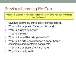 Previous Learning Re-Cap
1. Give two examples of the use of a mood board.
2. What is the purpose of a visual diagram?
3. What is a target audience?
4. What is a JPEG?
5. What is Adobe Photoshop used for?
6. What is the difference between a paper-based
documents and electronic documents
7. What is the purpose of a mind-map?
8. What is a storyboard?
Write each question in your book and answer them using your own knowledge
and the internet.
 