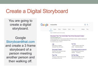 Create a Digital Storyboard
You are going to
create a digital
storyboard.
Google
Storyboardthat.com
and create a 3 frame
storyboard of a
person meeting
another person and
then walking off.
 