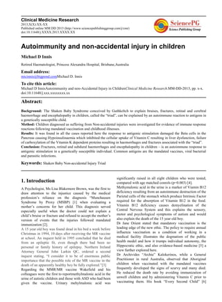 Clinical Medicine Research
2013;X(X):XX-XX
Published online MM DD 2013 (http://www.sciencepublishinggroup.com/j/cmr)
doi:10.11648/j.XXXX.2013.XXXX.XX
Autoimmunity and non-accidental injury in children
Michael D Innis
Retired Haematologist, Princess Alexandra Hospital, Brisbane,Australia
Email address:
micinnis@bigpond.comMichael D. Innis
To cite this article:
Michael D InnisAutoimmunity and non-Accidental Injury in ChildrenClinical Medicine Research.MM-DD-2013, pp. x-x.
doi:10.11648/j.xxx.xxxxxxxx.xx
Abstract:
Background: The Shaken Baby Syndrome conceived by Guthkeltch to explain bruises, fractures, retinal and cerebral
haemorrhage and encephalopathy in children, called the ―triad‖, can be explained by an autoimmune reaction to antigens in
a genetically susceptible child.
Method: Children diagnosed as suffering from Non-accidental injuries were investigated for evidence of immune response
reactions following mandated vaccination and childhood illnesses.
Results: It was found in all the cases reported here the response to antigenic stimulation damaged the Beta cells in the
Pancreas causing Hypoinsulinaemia which inhibited the cellular uptake of Vitamin C resulting in liver dysfunction, failure
of carboxylation of the Vitamin K dependent proteins resulting in haemorrhages and fractures associated with the ―triad‖.
Conclusion: Fractures, retinal and subdural haemorrhages and encephalopathy in children – is an autoimmune response to
antigenic stimulation in a genetically susceptible individual. Common antigens are the mandated vaccines, viral bacterial
and parasitic infections.
Keywords: Shaken Baby Non-accidental Injury Triad
1. Introduction
A Psychologist, Ms Lisa Blakemore Brown, was the first to
draw attention to the injustice caused by the medical
profession‘s reliance on the diagnosis ―Munchausen
Syndrome by Proxy (MSBP) [1] when evaluating a
mother‘s concerns for her child. This diagnosis served
especially useful when the doctor could not explain a
child‘s bruise or fracture and refused to accept the mother‘s
version of events that the injuries followed mandated
immunization [2].
A 15 year old boy was found dead in his bed a week before
Christmas in 1994, 10 days after receiving the MR vaccine
at school. An inquest held in 1995 concluded that he died
from an epileptic fit, even though there had been no
personal or family history of epilepsy. Northern Ireland
Attorney General John Larkin QC, ordered a second
inquest stating, ―I consider it to be of enormous public
importance that the possible role of the MR vaccine in the
death of an apparently healthy boy be fully explored.‖[3]
Regarding the MMR/MR vaccine Wakefield and his
colleagues were the first to reportmethylmalonic acid in the
urine of autistic children and those with ASD who had been
given the vaccine. Urinary mehylmalonic acid was
significantly raised in all eight children who were tested,
compared with age matched conrols (p=0.003) [4].
Methymalonic acid in the urine is a marker of Viamin B12
deficiency resulting from an autoimmune destruction of the
Parietal cells of the stomach which produce Intrinsic Factor
required for the absorption of Vitamin B12 in the food.
Vitamin B12 deficiency causes demyelination of the
Central Nervous System and this explains the sensory,
motor and psychological symptoms of autism and would
also explain the death of the 15 year old boy.
Dr Jane Orient stated that mandatory vaccination is the
leading edge of the new ethic. The policy to require annual
influenza vaccination as a condition of working in a
medical facility illustrates the dogmatism of the public
health model and how it trumps individual autonomy, the
Hippocratic ethic, and also evidence-based medicine [5] a
view further explored here.
Dr Archivides ―Archie‖ Kalokerinos, while a General
Practitioner in rural Australia, observed that Aboriginal
children when vaccinated with the mandated vaccines
frequently developed the signs of scurvy and many died.
He reduced the death rate by avoiding immunization of
unwell children and by administering Vitamin C prior to
vaccinating them. His book ―Every Second Child‖ [6]
 