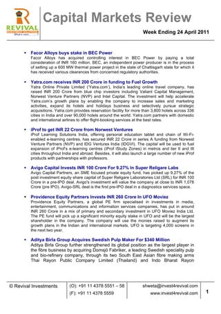  
                   Capital Markets Review
                                                                          Week Ending 24 April 2011


      §   Facor Alloys buys stake in BEC Power
           Facor Alloys has acquired controlling interest in BEC Power by paying a total
           consideration of INR 160 million. BEC, an independent power producer is in the process
           of setting up a 600 MW thermal power project in the state of Chattisgarh state for which it
           has received various clearances from concerned regulatory authorities.

      §   Yatra.com receives INR 200 Crore in funding to Fuel Growth
           Yatra Online Private Limited (‘Yatra.com’), India’s leading online travel company, has
           raised INR 200 Crore from blue chip investors including Valiant Capital Management,
           Norwest Venture Partners (NVP) and Intel Capital. The investment will help accelerate
           Yatra.com’s growth plans by enabling the company to increase sales and marketing
           activities, expand its hotels and holidays business and selectively pursue strategic
           acquisitions. Yatra.com provides reservation facility for more than 3,800 hotels across 336
           cities in India and over 90,000 hotels around the world. Yatra.com partners with domestic
           and international airlines to offer flight-booking services at the best rates.

      §   iProf to get INR 22 Crore from Norwest Ventures
           iProf Learning Solutions India, offering personal education tablet and chain of Wi-Fi-
           enabled e-learning centres, has secured INR 22 Crore in series A funding from Norwest
           Venture Partners (NVP) and IDG Ventures India (IDGVI). The capital will be used to fuel
           expansion of iProf’s e-learning centres (iProf iStudy Zones) in metros and tier II and III
           cities throughout India and abroad. Besides, it will also launch a large number of new iProf
           products with partnerships with professors.

      §   Avigo Capital Invests INR 100 Crore For 9.27% In Super Religare Labs
           Avigo Capital Partners, an SME focused private equity fund, has picked up 9.27% of the
           post investment equity share capital of Super Religare Laboratories Ltd (SRL) for INR 100
           Crore in a pre-IPO deal. Avigo's investment will value the company at close to INR 1,078
           Crore (pre IPO). Avigo-SRL deal is the first pre-IPO deal in a diagnostics services space.

      §   Providence Equity Partners Invests INR 260 Crore In UFO Moviez
           Providence Equity Partners, a global PE firm specialised in investments in media,
           entertainment, communications and information services companies, has put in around
           INR 260 Crore in a mix of primary and secondary investment in UFO Moviez India Ltd.
           The PE fund will pick up a significant minority equity stake in UFO and will be the largest
           shareholder in the company. The company will use the monies raised to augment its
           growth plans in the Indian and international markets. UFO is targeting 4,000 screens in
           the next two year.

      §   Aditya Birla Group Acquires Swedish Pulp Maker For $340 Million
           Aditya Birla Group further strengthened its global position as the largest player in
           the fibre business by acquiring Domsjö Fabriker, a leading Swedish speciality pulp
           and bio-refinery company, through its two South East Asian fibre making arms
           Thai Rayon Public Company Limited (Thailand) and Indo Bharat Rayon




© Revival Investments           (O): +91 11 4378 5551 – 58                shweta@invest4revival.com
                                (F): +91 11 4378 5559                         www.invest4revival.com      1
            	
  
 
