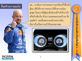 ขั้นสร้างความสนใจ

4

การแข่งขันขับรถยนต์ทางไกลเชียงใหม่ 3 : ความเร็ว

แต่... เรำต้องกำรถ่ำยทอดกำรแข่งขันครั้งนี้ไปยัง
ผู้ชม เพื่อให้รำยกำรของเรำได้รับควำมนิยม
สูงสุด จึงอยำกให้ผู้ชมเห็นถึงรถที่กำลังวิ่งว่ำเร็ว
หรือช้ำเพียงใด ด้วยกำรแสดงผลบนหน้ำจอ ซึ่ง
คุณคิดว่ำ เลขที่แสดงบนหน้ำจอควรเป็น
อัตรำเร็วหรือควำมเร็วจึงจะเหมำะสม

 