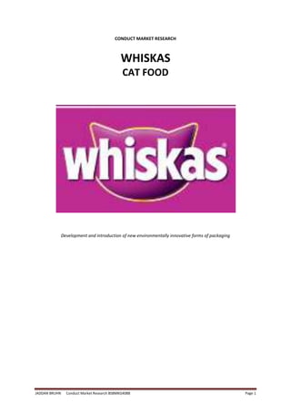 JADDAN BRUHN Conduct Market Research BSBMKG408B Page 1
CONDUCT MARKET RESEARCH
WHISKAS
CAT FOOD
Development and introduction of new environmentally innovative forms of packaging
 
