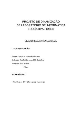 PROJETO DE DINAMIZAÇÃO
      DE LABORATÓRIO DE INFORMÁTICA
             EDUCATIVA - CMRB



                 CLAUDINE ALVARENGA SILVA


I – IDENTIFICAÇÃO


Escola: Colégio Municipal Rui Barbosa

Endereço: Rua Rui Barbosa, 568, Cabo Frio

Diretores: Luiz Carlos

                Flávio



II – PERÍODO :


- Ano letivo de 2010 ( fevereiro a dezembro).
 
