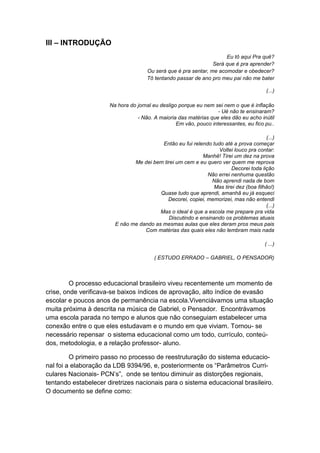 III – INTRODUÇÃO
                                                                     Eu tô aqui Pra quê?
                                                                Será que é pra aprender?
                                     Ou será que é pra sentar, me acomodar e obedecer?
                                     Tô tentando passar de ano pro meu pai não me bater

                                                                                       (...)

                      Na hora do jornal eu desligo porque eu nem sei nem o que é inflação
                                                                   - Ué não te ensinaram?
                                 - Não. A maioria das matérias que eles dão eu acho inútil
                                                  Em vão, pouco interessantes, eu fico pu..

                                                                                      (...)
                                          Então eu fui relendo tudo até a prova começar
                                                                  Voltei louco pra contar:
                                                           Manhê! Tirei um dez na prova
                               Me dei bem tirei um cem e eu quero ver quem me reprova
                                                                       Decorei toda lição
                                                             Não errei nenhuma questão
                                                               Não aprendi nada de bom
                                                               Mas tirei dez (boa filhão!)
                                         Quase tudo que aprendi, amanhã eu já esqueci
                                            Decorei, copiei, memorizei, mas não entendi
                                                                                      (...)
                                         Mas o ideal é que a escola me prepare pra vida
                                             Discutindo e ensinando os problemas atuais
                        E não me dando as mesmas aulas que eles deram pros meus pais
                                   Com matérias das quais eles não lembram mais nada

                                                                                       ( ...)

                                        ( ESTUDO ERRADO – GABRIEL, O PENSADOR)



         O processo educacional brasileiro viveu recentemente um momento de
crise, onde verificava-se baixos índices de aprovação, alto índice de evasão
escolar e poucos anos de permanência na escola.Vivenciávamos uma situação
muita próxima à descrita na música de Gabriel, o Pensador. Encontrávamos
uma escola parada no tempo e alunos que não conseguiam estabelecer uma
conexão entre o que eles estudavam e o mundo em que viviam. Tornou- se
necessário repensar o sistema educacional como um todo, currículo, conteú-
dos, metodologia, e a relação professor- aluno.

         O primeiro passo no processo de reestruturação do sistema educacio-
nal foi a elaboração da LDB 9394/96, e, posteriormente os “Parâmetros Curri-
culares Nacionais- PCN’s”, onde se tentou diminuir as distorções regionais,
tentando estabelecer diretrizes nacionais para o sistema educacional brasileiro.
O documento se define como:
 