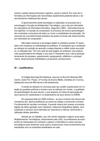 ciando o próprio desenvolvimento cognitivo, social e cultural. Por meio da in-
formática as informações são transmitidas rapidamente podendo elevar o de-
senvolvimento intelectual dos alunos.

         O gerenciamento desta tecnologia e a aplicação no processo de a-
prendizagem é função do Multiplicador Tecnológico, que o faz por intermédio
do Laboratório de Informática Educativa. Segundo o MEC, Informática Educa-
tiva significa “a inserção do computador no processo de ensino-aprendizagem
dos conteúdos curriculares de todos os níveis e modalidades da educação. Os
assuntos de uma determinada disciplina da grade curricular são desenvolvidos
por intermédio do computador.”

         Não basta introduzir a tecnologia digital no cotidiano escolar. É neces-
sário uma mudança na metodologia do professor. É necessário que o professor
se coloque em posição de aprendiz e esteja disposto a refletir sobre sua práti-
ca. A utilização das TIC’s em sala de aula exigem do professor uma postura
mais questionadora em relação a sua aula. É necessário que o aluno participe
ativamente do processo, questionando, pesquisando, refletindo e, principal-
mente, desenvolvendo habilidades e produzindo conhecimento.



IV – Justificativa:


         O Colégio Municipal Rui Barbosa, situa-se na Rua Rui Barbosa 568,
Centro, Cabo Frio. Possui 27 turmas de Ensino Médio, divididas em 3 turnos,
totalizando cerca de 980 alunos e 60 professores.

        A escola se destaca no município pelo seu caráter questionador em re-
lação as questões políticas e sociais e por se esforçar em manter a qualidade
da aprendizagem de seus alunos, o que aparece no índice de aprovação de
seus alunos em vestibulares e no desempenho de seus alunos no ENEM.

         Em pesquisa feita em 2009 verificou- se que a maioria dos alunos são
moradores dos bairros periféricos ao centro da cidade e concluíram o Ensino
Fundamental em escolas municipais. A grande maioria tem acesso a produtos
digitais de última geração como celulares, máquinas fotográficas digitais, com-
putadores e serviços como televisão por assinatura e internet, dominando a
utilização destes aparelhos.

         Através de um trabalho, que vem sendo realizado a alguns anos pelos
Multiplicadores Tecnológicos, responsáveis pelo LIED, os professores da esco-
la têm se interessado em conhecer e aplicar a informática e outros recursos
tecnológicos para dinamizar suas aulas e proporcionar maior envolvimento dos
estudantes com os conteúdos trabalhados em sala.
 