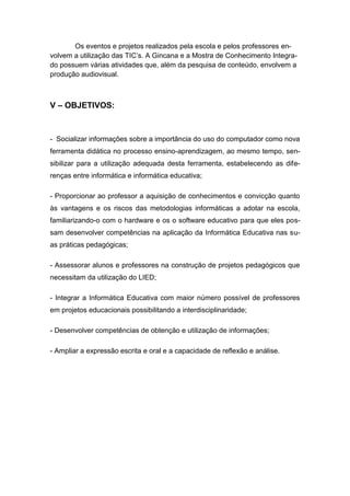 Os eventos e projetos realizados pela escola e pelos professores en-
volvem a utilização das TIC’s. A Gincana e a Mostra de Conhecimento Integra-
do possuem várias atividades que, além da pesquisa de conteúdo, envolvem a
produção audiovisual.



V – OBJETIVOS:



- Socializar informações sobre a importância do uso do computador como nova
ferramenta didática no processo ensino-aprendizagem, ao mesmo tempo, sen-
sibilizar para a utilização adequada desta ferramenta, estabelecendo as dife-
renças entre informática e informática educativa;

- Proporcionar ao professor a aquisição de conhecimentos e convicção quanto
às vantagens e os riscos das metodologias informáticas a adotar na escola,
familiarizando-o com o hardware e os o software educativo para que eles pos-
sam desenvolver competências na aplicação da Informática Educativa nas su-
as práticas pedagógicas;

- Assessorar alunos e professores na construção de projetos pedagógicos que
necessitam da utilização do LIED;

- Integrar a Informática Educativa com maior número possível de professores
em projetos educacionais possibilitando a interdisciplinaridade;

- Desenvolver competências de obtenção e utilização de informações;

- Ampliar a expressão escrita e oral e a capacidade de reflexão e análise.
 