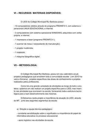 VI – RECURSOS MATERIAIS DISPONÍVEIS:


        O LIED do Colégio Municipal Rui Barbosa possui:

- 10 computadores obtidos através do programa PROINFO II, com sistema o-
peracional LINUX EDUCACIONAL e internet;

- 3 computadores com sistema operacional WINDOWS, adquiridos com verba
própria, e internet;

- 1 impressora a laser (programa PROINFO II );

- 1 scanner de mesa ( necessitando de manutenção);

- 1 projetor multimídia;

- 1 notebook;

- 1 máquina fotográfica digital.



VII – METODOLOGIA:


        O Colégio Municipal Rui Barbosa, possui em seu calendário anual,
projetos pedagógicos que envolvem toda a comunidade escolar ( em 2010 ha-
verá a Gincana), projetos específicos das áreas de conhecimento e projetos
realizados pelos professores.

         Como há uma grande variedade de atividades ao longo de todo o ano
letivo, optamos em não realizar um projeto específico para o LIED, mas inseri-
lo nas atividades que ocorrerem na escola, fornecendo toda a estrutura tecno-
lógica para o bom desenvolvimento das mesmas.

       Enfatizamos neste projeto a importância da atuação do LIED, através
do MT, junto aos seguintes segmentos da escola:



   a) Direção e equipe técnico-pedagógico:

   - constante sensibilização sobre o significado e a importância do papel da
   informática educativa no processo educacional;

    - apoio logístico nas atividades da escola.
 