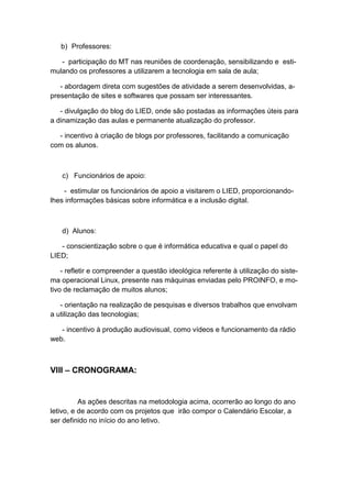 b) Professores:

   - participação do MT nas reuniões de coordenação, sensibilizando e esti-
mulando os professores a utilizarem a tecnologia em sala de aula;

   - abordagem direta com sugestões de atividade a serem desenvolvidas, a-
presentação de sites e softwares que possam ser interessantes.

   - divulgação do blog do LIED, onde são postadas as informações úteis para
a dinamização das aulas e permanente atualização do professor.

  - incentivo à criação de blogs por professores, facilitando a comunicação
com os alunos.



   c) Funcionários de apoio:

    - estimular os funcionários de apoio a visitarem o LIED, proporcionando-
lhes informações básicas sobre informática e a inclusão digital.



   d) Alunos:

   - conscientização sobre o que é informática educativa e qual o papel do
LIED;

    - refletir e compreender a questão ideológica referente à utilização do siste-
ma operacional Linux, presente nas máquinas enviadas pelo PROINFO, e mo-
tivo de reclamação de muitos alunos;

   - orientação na realização de pesquisas e diversos trabalhos que envolvam
a utilização das tecnologias;

   - incentivo à produção audiovisual, como vídeos e funcionamento da rádio
web.



VIII – CRONOGRAMA:


          As ações descritas na metodologia acima, ocorrerão ao longo do ano
letivo, e de acordo com os projetos que irão compor o Calendário Escolar, a
ser definido no início do ano letivo.
 