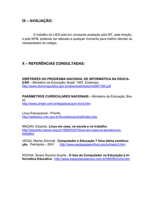 IX – AVALIAÇÃO:


        O trabalho do LIED está em constante avaliação pelo MT, pela direção,
e pelo NTM, podendo ser alterado a qualquer momento para melhor atender as
necessidades do colégio.




X – REFERÊNCIAS CONSULTADAS:



DIRETRIZES DO PROGRAMA NACIONAL DE INFORMÁTICA NA EDUCA-
ÇÃO – Ministério da Educação; Brasil; 1997. Endereço:
http://www.dominiopublico.gov.br/download/texto/me001166.pdf


PARÂMETROS CURRICULARES NACIONAIS – Ministério da Educação; Bra-
sil
http://www.zinder.com.br/legislacao/pcn-fund.htm


Linux Educacional - Proinfo
http://webeduc.mec.gov.br/linuxeducacional/index.php


MAÇAN, Eduardo. Linux em casa, na escola e no trabalho.
http://eduardo.macan.eng.br/1999/03/27/linux-em-casa-na-escola-e-no-
trabalho/

VEIGA, Marise Schmidt . Computador e Educação ? Uma ótima combina-
ção . Petrópolis – 2001  http://www.pedagogiaemfoco.pro.br/inedu3.htm


ROCHA, Sinara Socorro Duarte . O Uso do Computador na Educação:a In-
formática Educativa . http://www.espacoacademico.com.br/085/85rocha.htm
 