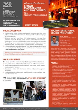 360

international

&

Advanced Certiﬁcate in

CROWD
MANAGEMENT
AND RIOT CONTROL
FOR
SECURITY PROFESSIONALS

12 - 14 NOVEMBER 2013
RADISSON BLU
DUBAI DEIRA CREEK
UNITED ARAB EMIRATES

E!
EXCLUSIVtraining +

SAFETY SERIES

blic
First time as pu ed Training Manual
vely test
comprehensi hen you return to work.
to guide you w

COURSE OVERVIEW
In today's global market and fast changing world, companies need to be ready
to face a possible crisis within minutes. This is especially true for a company’s
security department.
Corporate Security is often faced with diﬃcult situations that range from
natural or man-made disasters, strikes, criminal activity, threats of violence,
sudden acts of terrorism and dealing with crowds or large gatherings of people.
The challenge is how to train and maintain your security department on an
international level, in order to protect corporate property and employees.
This course will give you the knowledge to be able to maintain and develop
your security team to the highest standard. The focus of this program is on
Crowd Management & Riot Control.

Note: This program is limited to crowd management and riot control until the
arrival of police and other law enforcement personnel.

COURSE BENEFITS
This course covers the maximum amount of theory and demonstrations to:
Give participants an understanding of the proper use and care of equipment
Install professional conduct when confronted with crowds, where violence
could erupt at any moment.
Understand a riot or civil disturbance, violence and crowd management
techniques
This knowledge will enable security to safely contain a small crowd until local
law enforcement arrives.

"All things can be forgiven, if we can progress."
-Cat Stevens

YOUR INTERNATIONAL
INTERNATIO
COURSE FACILITATOR
Adrian Francis
Dip.Sec.Man.,Grad.Cert.Man.,Dip.Gov.Inv.

Director of Training/
Chief Instructor
Australian School of
Security & Investigations
Adrian Francis has a long career in law enforcement,
investigations and security operations & intelligence.
Extensive experience in the Emergency Command
Centre, specialist covert intelligence gathering
operations coupled with over 25 years experience as a
senior criminal and corporate investigator has given
Adrian the background knowledge and hands-on
experience to ensure that Delegates receive only the
most up-to-date and professional training available.

PROFILE
•
•
•
•
•
•
•

1
2
3

4

5

6

7
8

360 International Group, Level 8, Pavilion KL, 168 Jalan Bukit Bintang, 55100 Kuala Lumpur, Malaysia.

Consultant for government and private sector on
investigator training and development
New South Wales Police Rescue Squad Course
Drug Enforcement Agency Crime Scene Investigators
Australian Federal Police Surveillance Detective
Advanced Certiﬁcate in Criminal Investigations
Arson Investigators Certiﬁcate
Advanced Diploma in Risk Management Certiﬁcate IV in
Government (Fraud Control & Investigations)
Over 25 years experience as an Investigator in both law
enforcement and general investigation environment.
Head of Emergency Dispatch Unit in the Australian
Federal Police.
Accredited trainer and Director of Registered Training
Organization with strong background in investigator
training and risk management.
Key skills in technical based investigations, evidentiary,
identiﬁcation, evaluation, deployment of restricted
surveillance and security equipment including GPS and
RF tracking equipment and other related equipments.
Consultant for corporate clients for risk management,
security procedures, surveillance, investigation
techniques local and international.
Extensive knowledge and experience in investigation of
crime and serious corruption in the Government &
Organizations.
Promote, contribute and instruct in safe working
practices (OH&S)
Check and evaluate all briefs of evidence where
specialist investigative services are involved.

www.360i-group.com

1

 