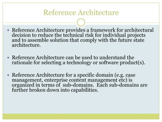 Reference ArchitectureReference Architecture provides a framework for architectural decision to reduce the technical risk for individual projects and to assemble solution that comply with the future state architecture.Reference Architecture can be used to understand the rationale for selecting a technology or software product(s).Reference Architecture for a specific domain (e.g. case management, enterprise content management etc) is organized in terms of  sub-domains.  Each sub-domains are further broken down into capabilities.