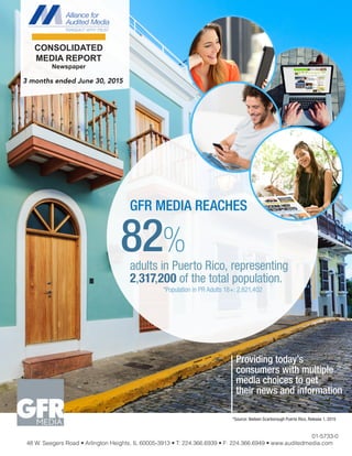 Providing today’s
consumers with multiple
media choices to get
their news and information
*Population in PR Adults 18+: 2,821,402
*Source: Nielsen Scarborough Puerto Rico, Release 1, 2015
GFR MEDIA REACHES
82%
adults in Puerto Rico, representing
2,317,200 of the total population.
01-5733-0
48 W. Seegers Road • Arlington Heights, IL 60005-3913 • T: 224.366.6939 • F: 224.366.6949 • www.auditedmedia.com
3 months ended June 30, 2015
CONSOLIDATED
MEDIA REPORT
Newspaper
 