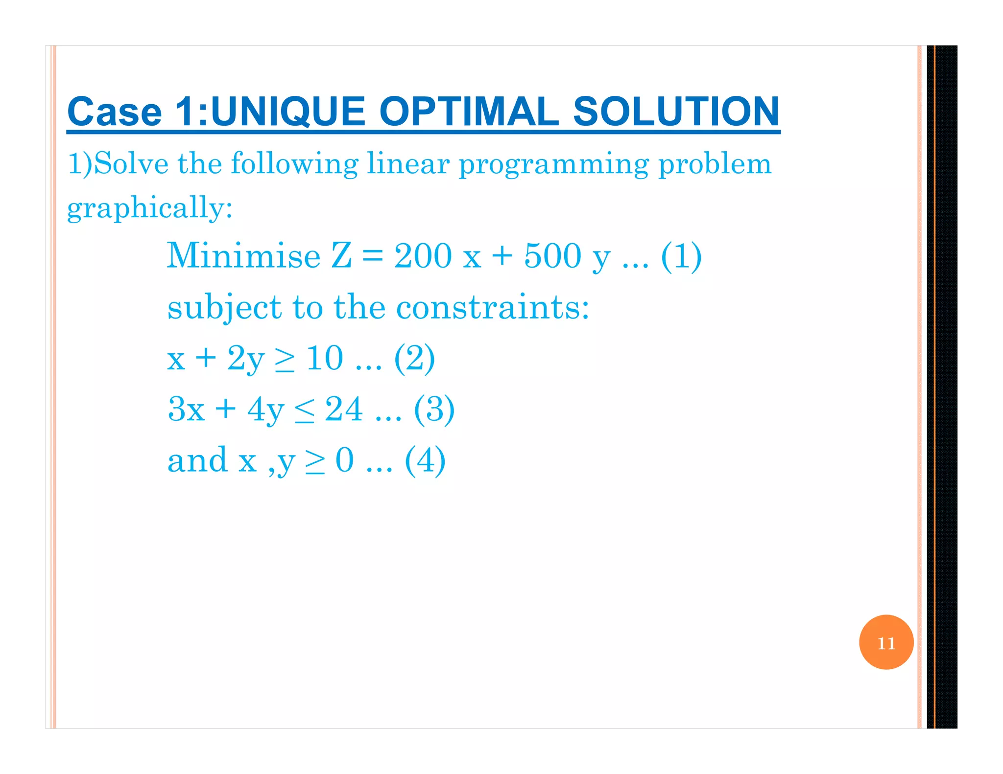 1)Solve the following linear programming problem
graphically:
Minimise Z = 200 x + 500 y ... (1)
subject to the constraints:
x + 2y ≥ 10 ... (2)
3x + 4y ≤ 24 ... (3)
and x ,y ≥ 0 ... (4)
11
Case 1:UNIQUE OPTIMAL SOLUTION
 