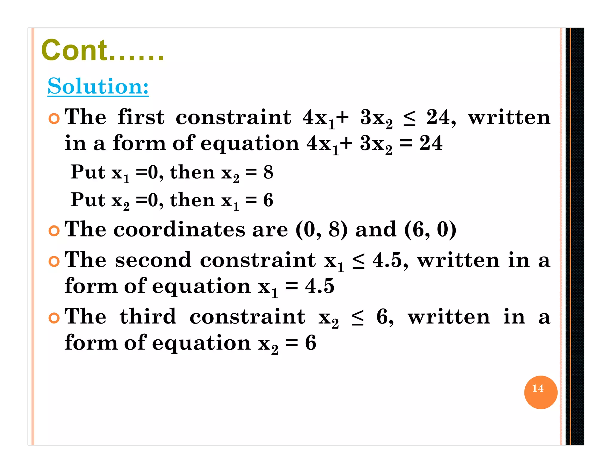 Solution:
 The first constraint 4x1+ 3x2 ≤ 24, written
in a form of equation 4x1+ 3x2 = 24
Put x1 =0, then x2 = 8
Put x2 =0, then x1 = 6
 The coordinates are (0, 8) and (6, 0)
 The second constraint x1 ≤ 4.5, written in a
form of equation x1 = 4.5
 The third constraint x2 ≤ 6, written in a
form of equation x2 = 6
14
Cont……
 